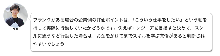 Unitas菅原コメント：
ブランクがある場合の企業側の評価ポイントは、『こういう仕事をしたい』という軸を持って実際に行動していたかどうかです。例えばエンジニアを目指すと決めて、スクールに通うなど行動した場合は、お金をかけてまでスキルを学ぶ覚悟があると判断されやすいでしょう