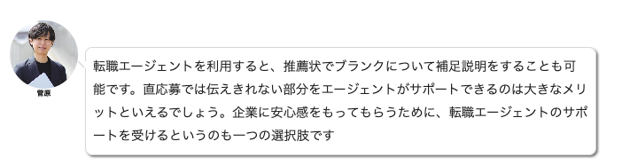 
転職エージェントを利用すると、推薦状でブランクについて補足説明をすることも可能です。直応募では伝えきれない部分をエージェントがサポートできるのは大きなメリット